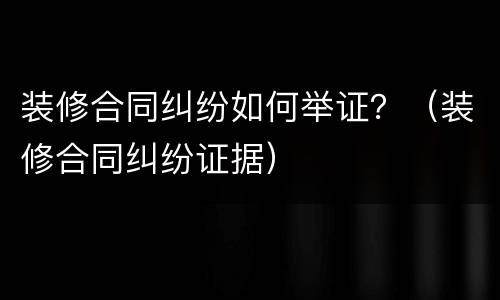 装修合同纠纷如何举证？（装修合同纠纷证据）