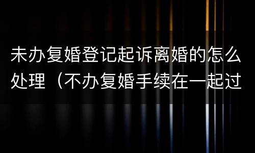 未办复婚登记起诉离婚的怎么处理（不办复婚手续在一起过范法吗）