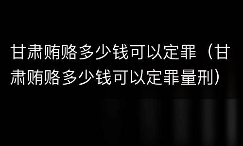 甘肃贿赂多少钱可以定罪（甘肃贿赂多少钱可以定罪量刑）