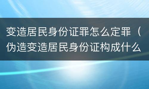 变造居民身份证罪怎么定罪（伪造变造居民身份证构成什么罪）