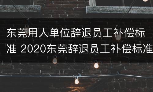 东莞用人单位辞退员工补偿标准 2020东莞辞退员工补偿标准