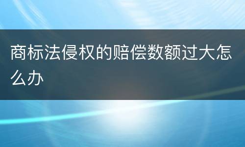 商标法侵权的赔偿数额过大怎么办
