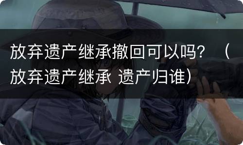 放弃遗产继承撤回可以吗？（放弃遗产继承 遗产归谁）