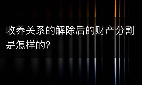 收养关系的解除后的财产分割是怎样的？