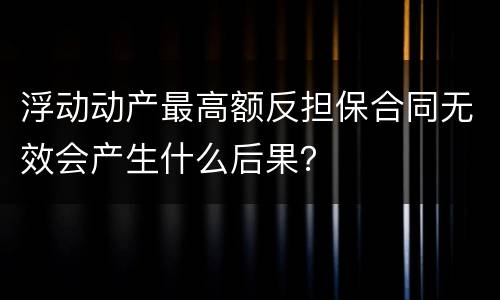 浮动动产最高额反担保合同无效会产生什么后果？