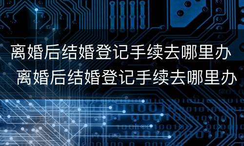 离婚后结婚登记手续去哪里办 离婚后结婚登记手续去哪里办理