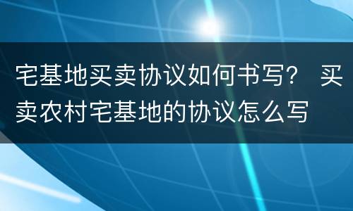 宅基地买卖协议如何书写？ 买卖农村宅基地的协议怎么写