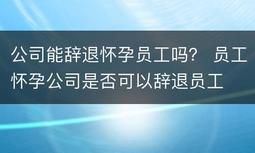 公司能辞退怀孕员工吗？ 员工怀孕公司是否可以辞退员工