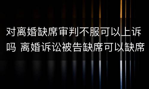 对离婚缺席审判不服可以上诉吗 离婚诉讼被告缺席可以缺席判决