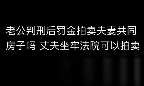 老公判刑后罚金拍卖夫妻共同房子吗 丈夫坐牢法院可以拍卖夫妻共同财产吗?