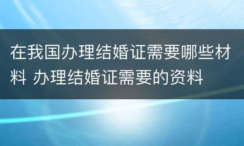 在我国办理结婚证需要哪些材料 办理结婚证需要的资料