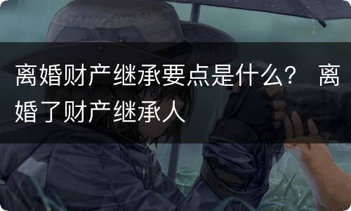 离婚财产继承要点是什么？ 离婚了财产继承人