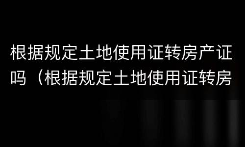 根据规定土地使用证转房产证吗（根据规定土地使用证转房产证吗要多久）