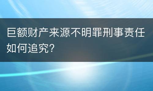 巨额财产来源不明罪刑事责任如何追究?