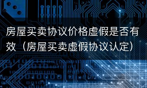 房屋买卖协议价格虚假是否有效（房屋买卖虚假协议认定）