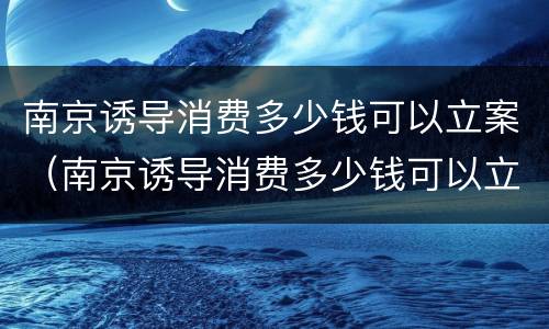 南京诱导消费多少钱可以立案（南京诱导消费多少钱可以立案侦查）