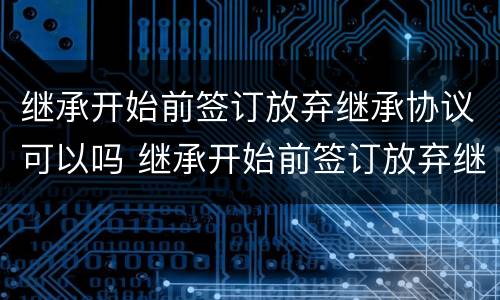 继承开始前签订放弃继承协议可以吗 继承开始前签订放弃继承协议可以吗