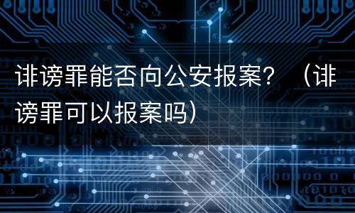 诽谤罪能否向公安报案？（诽谤罪可以报案吗）