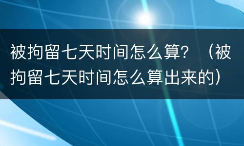 被拘留七天时间怎么算？（被拘留七天时间怎么算出来的）