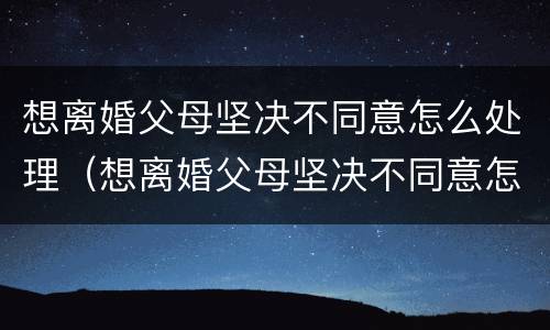 想离婚父母坚决不同意怎么处理（想离婚父母坚决不同意怎么处理好）