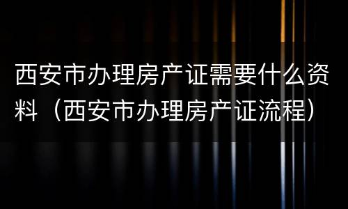 西安市办理房产证需要什么资料（西安市办理房产证流程）
