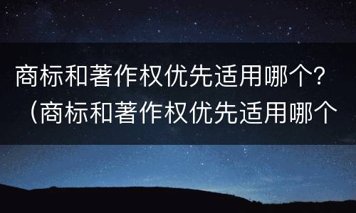 商标和著作权优先适用哪个？（商标和著作权优先适用哪个法律）
