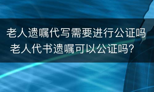 老人遗嘱代写需要进行公证吗 老人代书遗嘱可以公证吗?