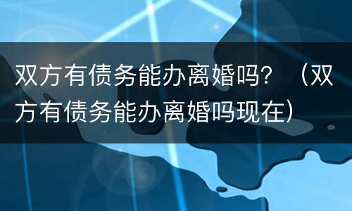 双方有债务能办离婚吗？（双方有债务能办离婚吗现在）