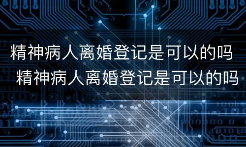精神病人离婚登记是可以的吗 精神病人离婚登记是可以的吗知乎