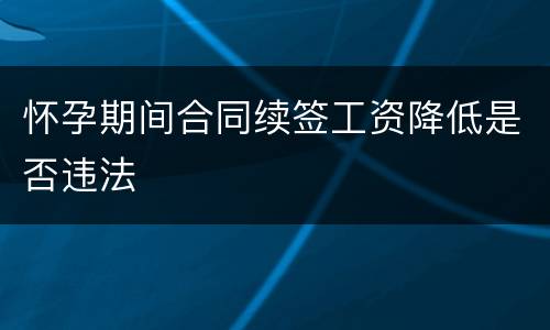怀孕期间合同续签工资降低是否违法