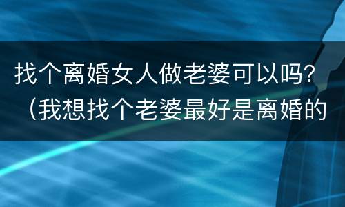 找个离婚女人做老婆可以吗？（我想找个老婆最好是离婚的）