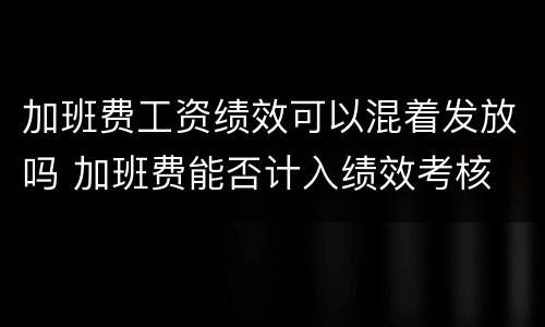 加班费工资绩效可以混着发放吗 加班费能否计入绩效考核
