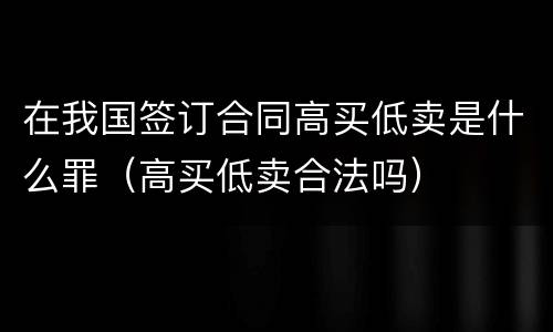 在我国签订合同高买低卖是什么罪（高买低卖合法吗）