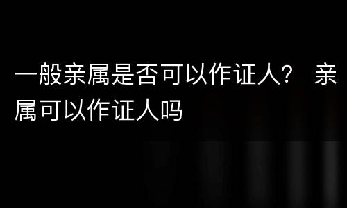 一般亲属是否可以作证人？ 亲属可以作证人吗