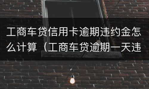 工商车贷信用卡逾期违约金怎么计算（工商车贷逾期一天违约金）