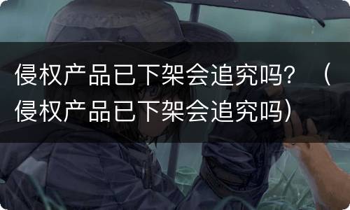 侵权产品已下架会追究吗？（侵权产品已下架会追究吗）