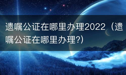 遗嘱公证在哪里办理2022（遗嘱公证在哪里办理?）