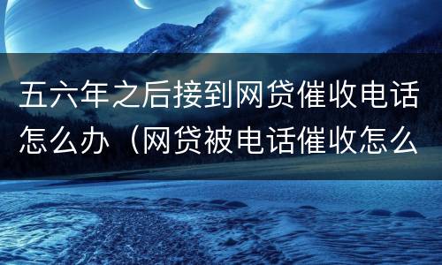 五六年之后接到网贷催收电话怎么办（网贷被电话催收怎么办）