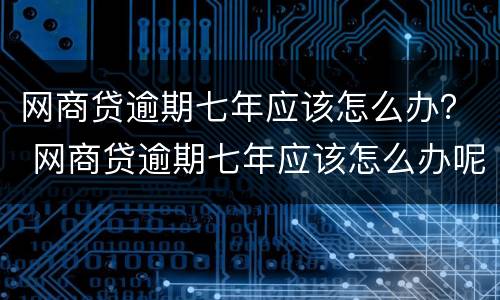 网商贷逾期七年应该怎么办？ 网商贷逾期七年应该怎么办呢