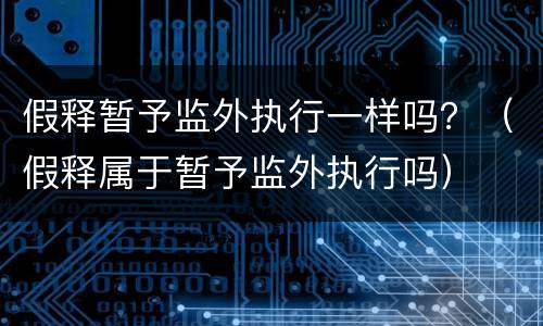 假释暂予监外执行一样吗？（假释属于暂予监外执行吗）