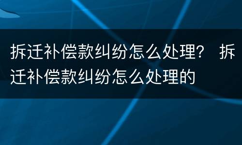 拆迁补偿款纠纷怎么处理？ 拆迁补偿款纠纷怎么处理的