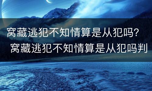 窝藏逃犯不知情算是从犯吗？ 窝藏逃犯不知情算是从犯吗判几年