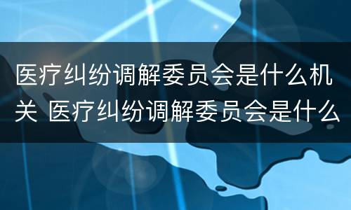 医疗纠纷调解委员会是什么机关 医疗纠纷调解委员会是什么机关管理