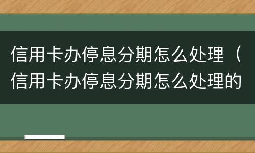 信用卡办停息分期怎么处理（信用卡办停息分期怎么处理的）
