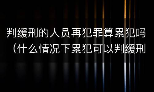 判缓刑的人员再犯罪算累犯吗（什么情况下累犯可以判缓刑）