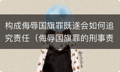 构成侮辱国旗罪既遂会如何追究责任（侮辱国旗罪的刑事责任）