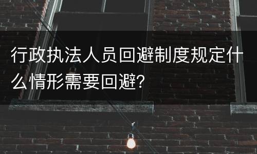 行政执法人员回避制度规定什么情形需要回避？