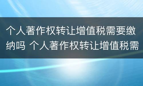 个人著作权转让增值税需要缴纳吗 个人著作权转让增值税需要缴纳吗知乎