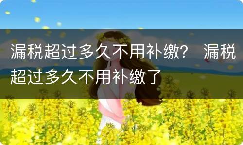 漏税超过多久不用补缴？ 漏税超过多久不用补缴了