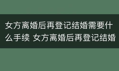 女方离婚后再登记结婚需要什么手续 女方离婚后再登记结婚需要什么手续吗